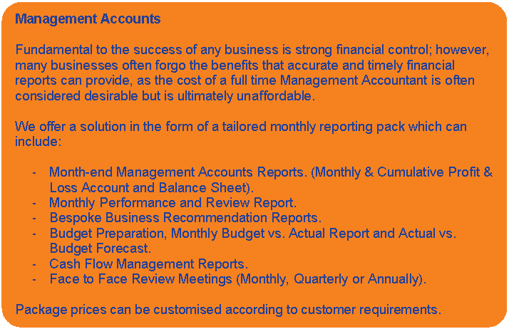 Rounded Rectangle: Management Accounts    Fundamental to the success of any business is strong financial control; however, many businesses often forgo the benefits that accurate and timely financial reports can provide, as the cost of a full time Management Accountant is often considered desirable but is ultimately unaffordable.    We offer a solution in the form of a tailored monthly reporting pack which can include:    -	Month-end Management Accounts Reports. (Monthly & Cumulative Profit & Loss Account and Balance Sheet).  -	Monthly Performance and Review Report.  -	Bespoke Business Recommendation Reports.  -	Budget Preparation, Monthly Budget vs. Actual Report and Actual vs. Budget Forecast.  -	Cash Flow Management Reports.  -	Face to Face Review Meetings (Monthly, Quarterly or Annually).    Package prices can be customised according to customer requirements.    